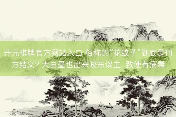 开元棋牌官方网站入口 俗称的“花蚊子”到底是何方结义? 大白昼也出来咬东谈主， 致使有病毒