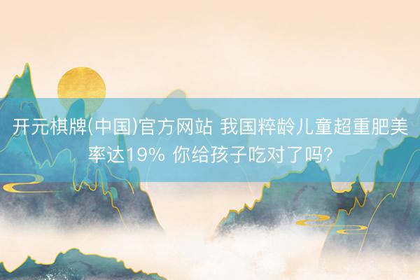 开元棋牌(中国)官方网站 我国粹龄儿童超重肥美率达19% 你给孩子吃对了吗？