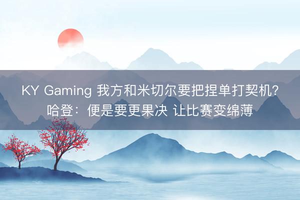 KY Gaming 我方和米切尔要把捏单打契机？哈登：便是要更果决 让比赛变绵薄