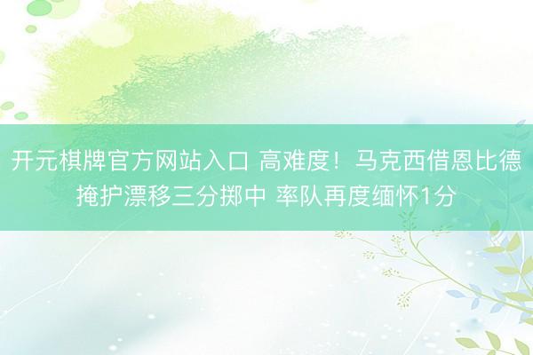 开元棋牌官方网站入口 高难度！马克西借恩比德掩护漂移三分掷中 率队再度缅怀1分