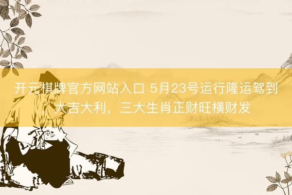 开元棋牌官方网站入口 5月23号运行隆运驾到，大吉大利，三大生肖正财旺横财发