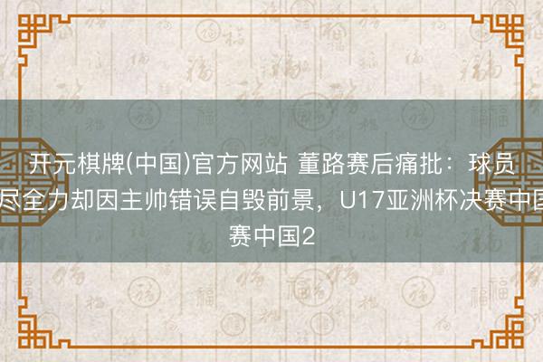 开元棋牌(中国)官方网站 董路赛后痛批：球员拼尽全力却因主帅错误自毁前景，U17亚洲杯决赛中国2