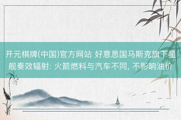 开元棋牌(中国)官方网站 好意思国马斯克旗下星舰奏效辐射: 火箭燃料与汽车不同， 不影响油价
