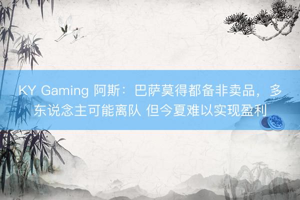 KY Gaming 阿斯：巴萨莫得都备非卖品，多东说念主可能离队 但今夏难以实现盈利