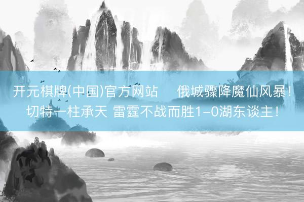 开元棋牌(中国)官方网站 ⚡俄城骤降魔仙风暴！切特一柱承天 雷霆不战而胜1-0湖东谈主！
