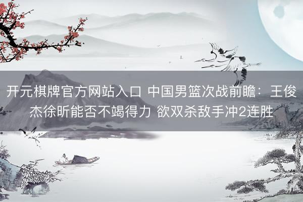 开元棋牌官方网站入口 中国男篮次战前瞻：王俊杰徐昕能否不竭得力 欲双杀敌手冲2连胜