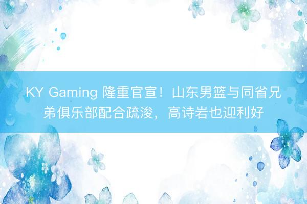 KY Gaming 隆重官宣！山东男篮与同省兄弟俱乐部配合疏浚，高诗岩也迎利好