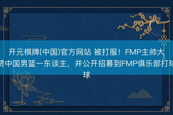 开元棋牌(中国)官方网站 被打服！FMP主帅大赞中国男篮一东谈主，并公开招募到FMP俱乐部打球