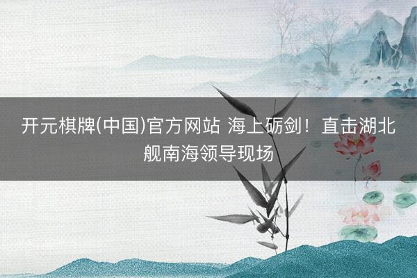 开元棋牌(中国)官方网站 海上砺剑！直击湖北舰南海领导现场