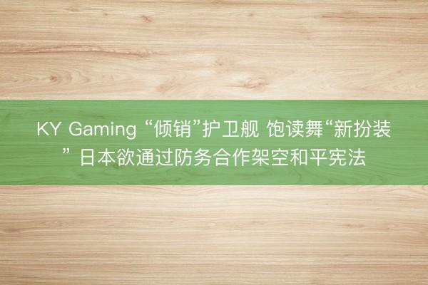 KY Gaming “倾销”护卫舰 饱读舞“新扮装” 日本欲通过防务合作架空和平宪法