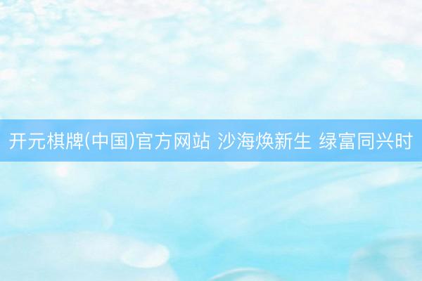 开元棋牌(中国)官方网站 沙海焕新生 绿富同兴时