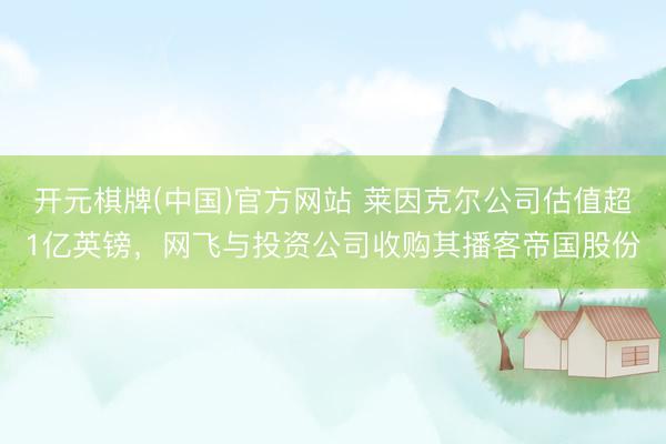 开元棋牌(中国)官方网站 莱因克尔公司估值超1亿英镑，网飞与投资公司收购其播客帝国股份