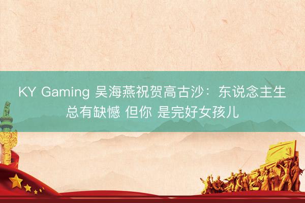 KY Gaming 吴海燕祝贺高古沙：东说念主生总有缺憾 但你 是完好女孩儿