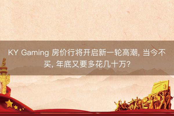 KY Gaming 房价行将开启新一轮高潮， 当今不买， 年底又要多花几十万?