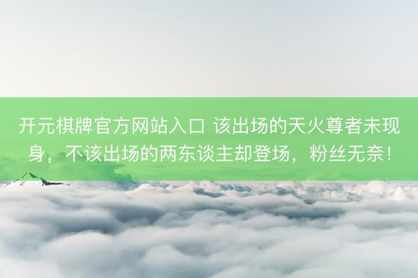 开元棋牌官方网站入口 该出场的天火尊者未现身，不该出场的两东谈主却登场，粉丝无奈！