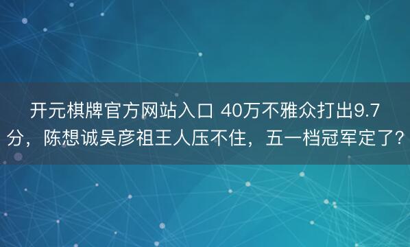 开元棋牌官方网站入口 40万不雅众打出9.7分，陈想诚吴彦祖王人压不住，五一档冠军定了？