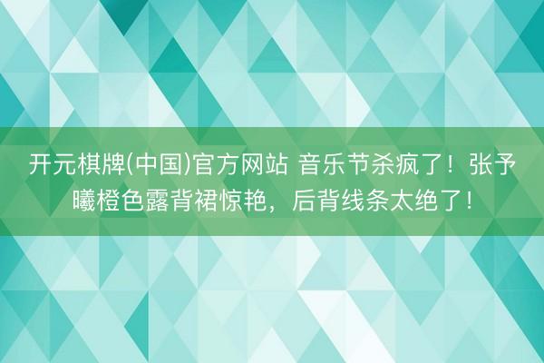 开元棋牌(中国)官方网站 音乐节杀疯了!张予曦橙色露背裙惊艳,后背线条太绝了!