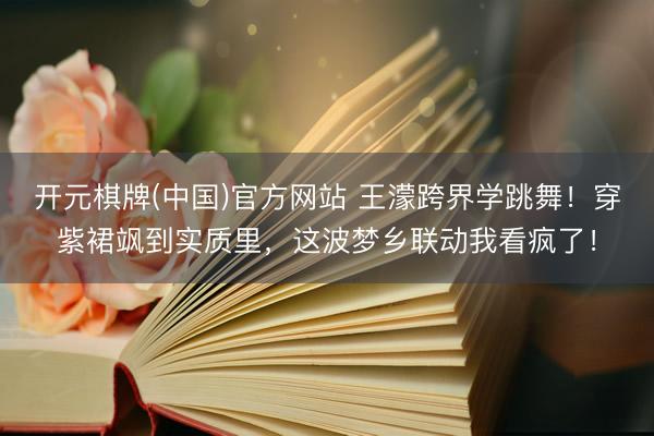 开元棋牌(中国)官方网站 王濛跨界学跳舞！穿紫裙飒到实质里，这波梦乡联动我看疯了！