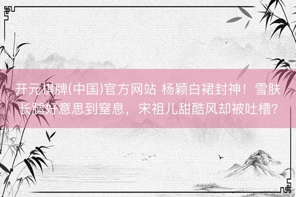 开元棋牌(中国)官方网站 杨颖白裙封神！雪肤长腿好意思到窒息，宋祖儿甜酷风却被吐槽？