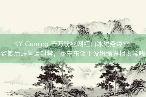 KY Gaming 千万粉丝网红白冰税务爆雷!致歉后账号遭封禁,豪车东谈主设坍塌真相太唏嘘