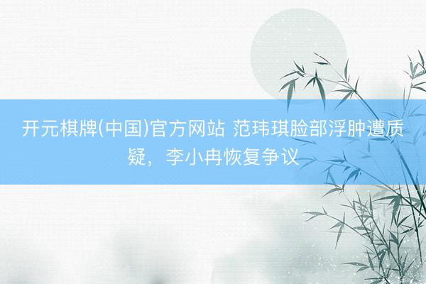 开元棋牌(中国)官方网站 范玮琪脸部浮肿遭质疑，李小冉恢复争议