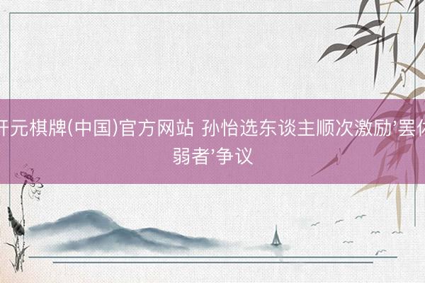开元棋牌(中国)官方网站 孙怡选东谈主顺次激励'罢休弱者'争议