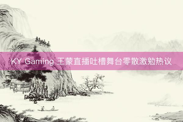 KY Gaming 王蒙直播吐槽舞台零散激勉热议