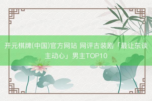 开元棋牌(中国)官方网站 网评古装剧「最让东谈主动心」男主TOP10