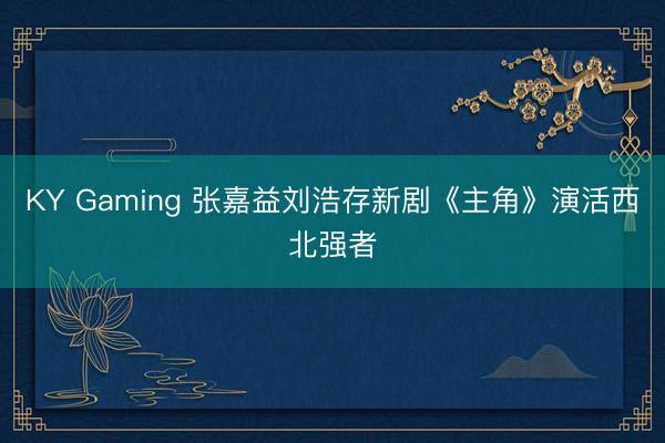 KY Gaming 张嘉益刘浩存新剧《主角》演活西北强者