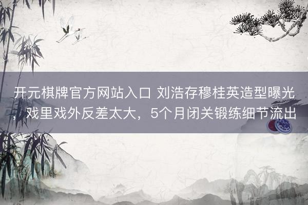 开元棋牌官方网站入口 刘浩存穆桂英造型曝光，戏里戏外反差太大，5个月闭关锻练细节流出