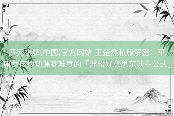 开元棋牌(中国)官方网站 王楚然私服解密:平庸女孩抄功课零难度的「浮松好意思东谈主公式」
