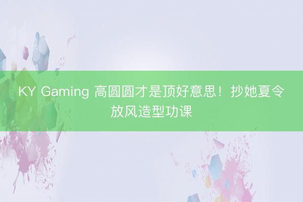 KY Gaming 高圆圆才是顶好意思！抄她夏令放风造型功课