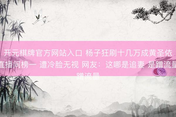 开元棋牌官方网站入口 杨子狂刷十几万成黄圣依直播间榜一 遭冷脸无视 网友：这哪是追妻 是蹭流量