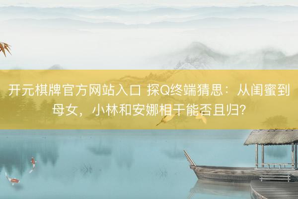 开元棋牌官方网站入口 探Q终端猜思:从闺蜜到母女,小林和安娜相干能否且归?