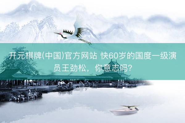 开元棋牌(中国)官方网站 快60岁的国度一级演员王劲松,你意志吗?