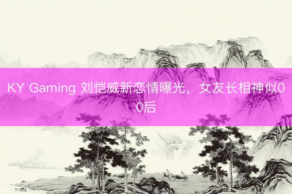 KY Gaming 刘恺威新恋情曝光，女友长相神似00后