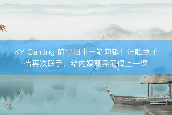 KY Gaming 前尘旧事一笔勾销！汪峰章子怡再次联手，给内娱离异配偶上一课