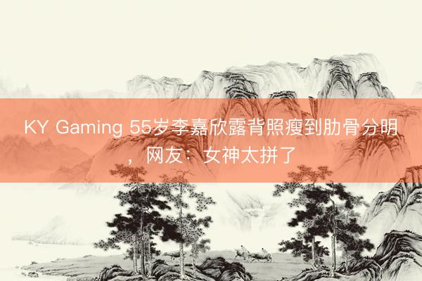 KY Gaming 55岁李嘉欣露背照瘦到肋骨分明，网友：女神太拼了