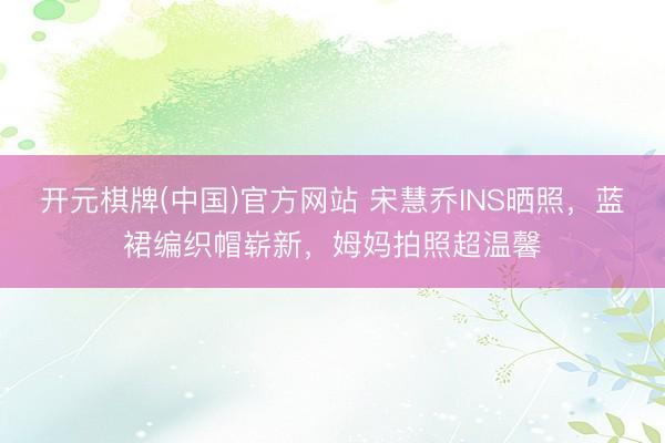 开元棋牌(中国)官方网站 宋慧乔INS晒照，蓝裙编织帽崭新，姆妈拍照超温馨