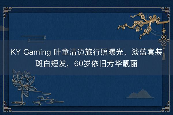 KY Gaming 叶童清迈旅行照曝光，淡蓝套装斑白短发，60岁依旧芳华靓丽