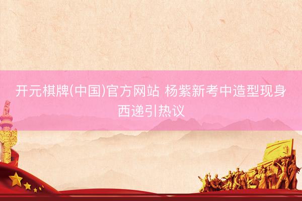 开元棋牌(中国)官方网站 杨紫新考中造型现身西递引热议
