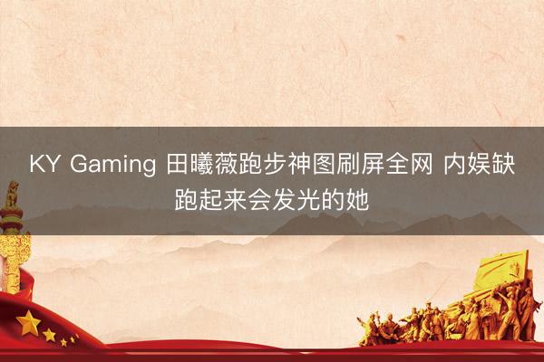 KY Gaming 田曦薇跑步神图刷屏全网 内娱缺跑起来会发光的她