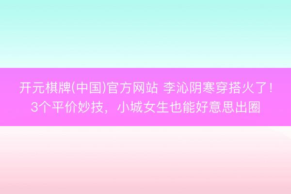 开元棋牌(中国)官方网站 李沁阴寒穿搭火了！3个平价妙技，小城女生也能好意思出圈