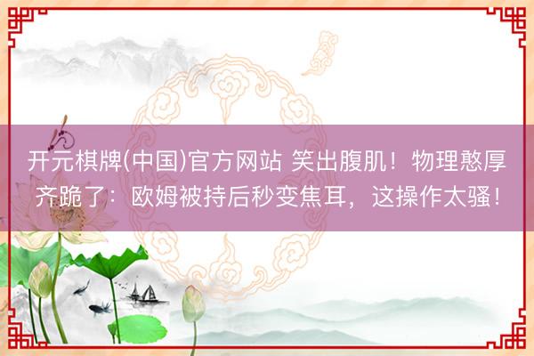 开元棋牌(中国)官方网站 笑出腹肌！物理憨厚齐跪了：欧姆被持后秒变焦耳，这操作太骚！