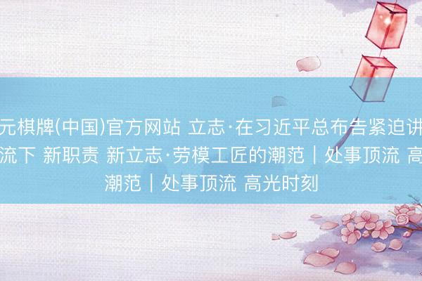 开元棋牌(中国)官方网站 立志·在习近平总布告紧迫讲话精神交流下 新职责 新立志·劳模工匠的潮范｜处事顶流 高光时刻