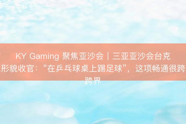 KY Gaming 聚焦亚沙会｜三亚亚沙会台克球形貌收官：“在乒乓球桌上踢足球”，这项畅通很跨界