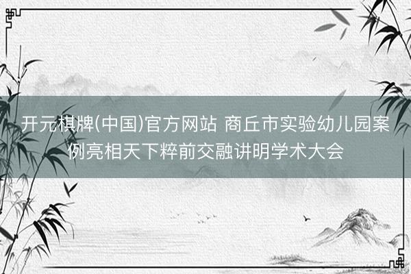 开元棋牌(中国)官方网站 商丘市实验幼儿园案例亮相天下粹前交融讲明学术大会