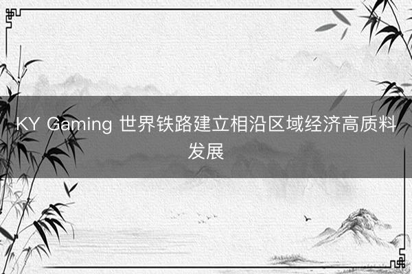 KY Gaming 世界铁路建立相沿区域经济高质料发展