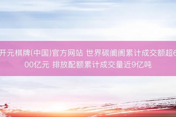 开元棋牌(中国)官方网站 世界碳阛阓累计成交额超600亿元 排放配额累计成交量近9亿吨