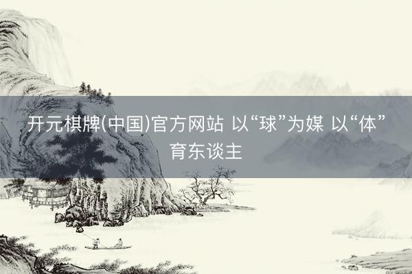 开元棋牌(中国)官方网站 以“球”为媒 以“体”育东谈主